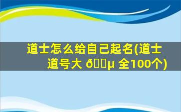 道士怎么给自己起名(道士道号大 🌵 全100个)
